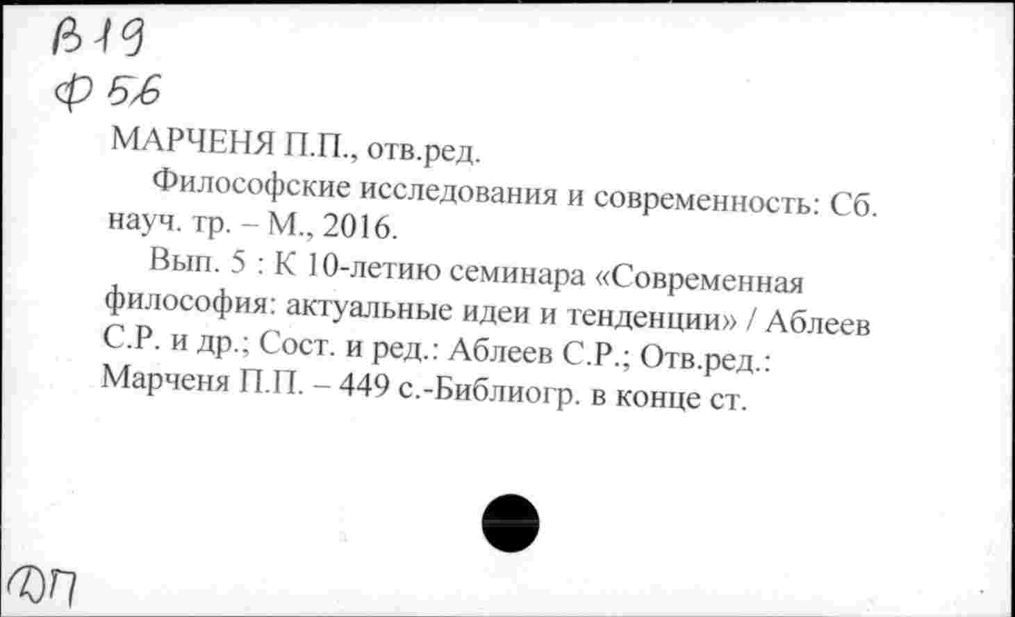 ﻿ср 5x6
МАРЧЕНЯ П.П., отв.ред.
Философские исследования и современность- Сб науч. тр.-М., 2016.
Выгк 5 : К 10-летию семинара «Современная философия, актуальные идеи и тенденции» / Аблеев и др.; Сост. и ред.: Аблеев С.Р.; Отв ред •
Марченя П.П. - 449 с.-Библиогр. в конце ст. "
®Г1